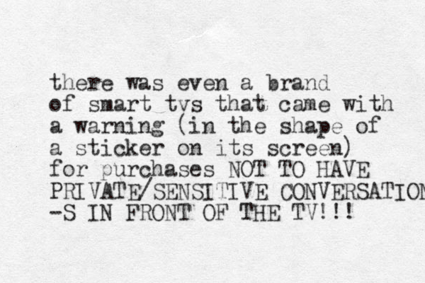 there was even a brand of smart tvs that came with a warning (in the shape of a sticker on its screen) for purchases NOT TO HAVE PRIVATE/SENSITIVE CONVERSATION -S IN FRONT OF THE TV!!! 