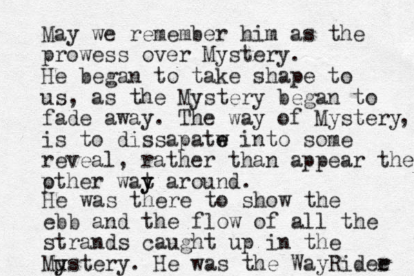 May we remember him as the prowess over Mystery. He began to take shape to us, as the Mystery began to fade away. The way of Mystery is to dissapatw e e into some reveal, rather than appear the pther o wat y y around. , He was there to show the ebb and the flow of all the strands caught up in the Mustery y y . He was the WayRidee r 