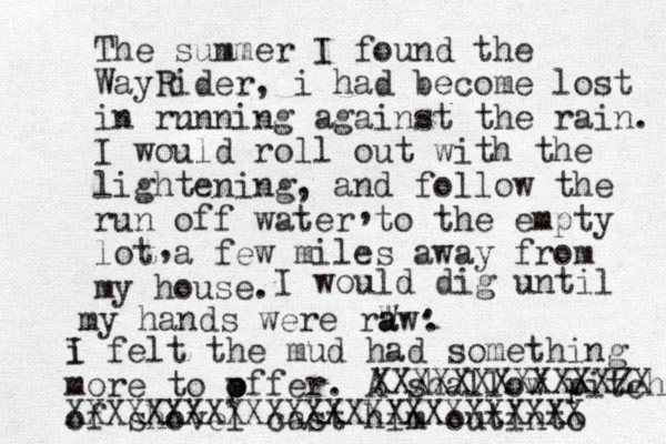 The summer I found the WayRider, i had become lost in rn unning against the rain. I would roll out with the lightening, and follow the run off water to the empty lot a few miles away from my house. , , I would dig until my hands were rW a aw . . . i I felt the mud had something more to p o offer. A shallow pitch of shovel cast him out into XXXXXXXXXXXXZX XXXXXXXXXXXXXXXXXXXXXXXXXX 