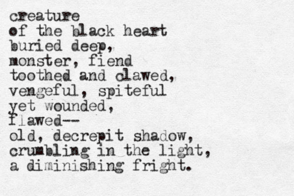 creature of the black heart buried deep, monster, fiend toothed and clawed, vengeful, spiteful yet wounded, flawed-- old, decrepit shadow, crumbling in the light, a diminishing fright. 