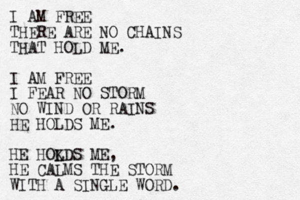 I AM FREE THERE ARE NO CHAINS THAT HOLD ME. I AM FREE I FEAR NO STORM NO WIND OR RAINS HE HOLDS ME. HE HOKDS L ME, HE CALMS THE STORM WITH A SINGLE WORD. 