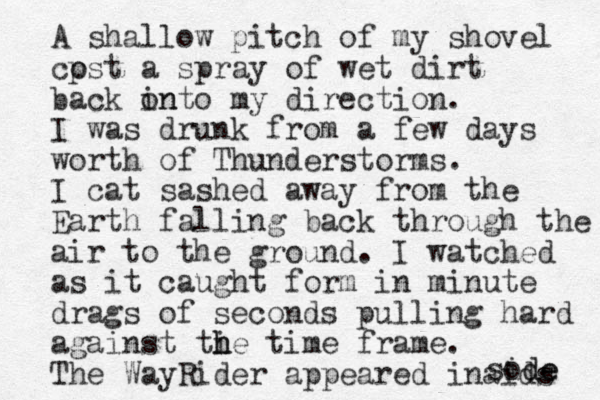 A shallow pitch of my shovel cpst o a spray of wet dirt back on into my direction. I was drunk from a few days worth of Thunderstorms. I cat sashed away from the Earth falling back through the air to the ground. I watched as it caught form in minute drags of seconds pulling hard against ti h he time frame. The Way Rider appeared i naids sode ide 