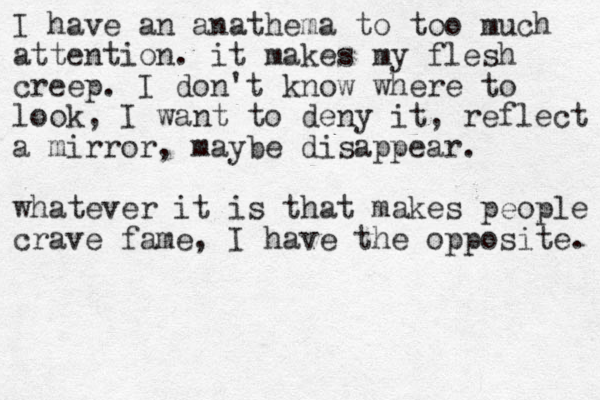 I have an anathema to too much attention. it makes my flesh creep. I don't know where to look, I want to deny it, reflect a mirror, maybe disappear. whatever it is that makes people crave fame, I have the opposite. 