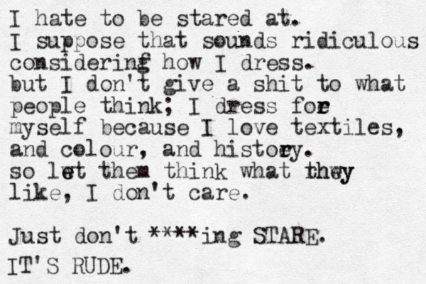 I hate to be stared at. I suppose that sounds ridiculous considerinf g how I dress. but I don't give a shit to what people think; I dress foe r r r myself because I love textiles, and colour, and histoey r r . so lwt them e e think what rhwy they like, I don't care. Just don't ****ing STARE. IT'S RUDE.