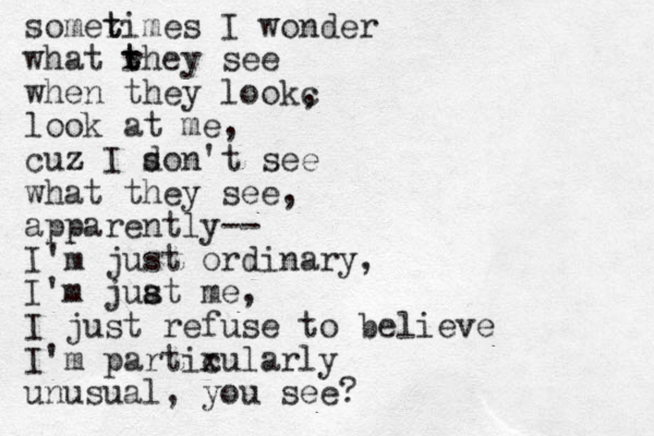 somerimes t t I wonder what rhey t t see when they lookc , look at me, cuz z I son d 't see what they see, apparently-- I' m just ordinary, I'm juat s s me, I just refuse to believe I'm partixu c larly unusual, you see? 