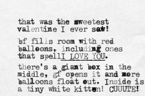 that was the sweetest valentine I ever so! aw aw! bf fills room with red balloons, includinf g g ones that spellI LOVE YOU __________. there's a giant box in the middle, gf opens it ans m d d ore balloons float out. Inside is a tiny white kittwn e e e ! CUUUTE! 