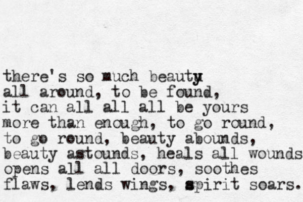 there's so much beautu y y all around, to be found, it can all all all be yours more than enough, to go round, to go round, beauty abounds, beauty astounds, heals all wounds opens all all doors, soothes flaws, lends wings, apirit s s soars. 