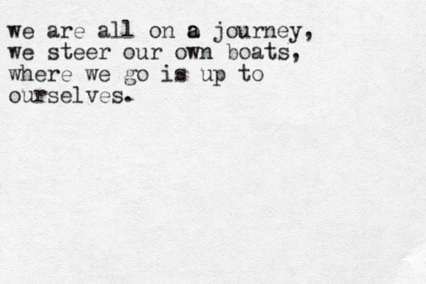 we are all on o a a journey, we steer our own boats, where we go is up to ourselves.