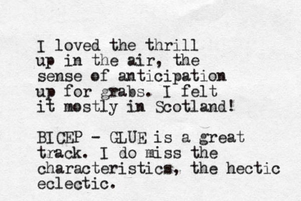 I loved the thrill up in the air, the sense of anticipation up for grabs. I felt it mostly in Scotland! BICEP - GLUE is a great track. I do miss the characteristics, the hectic eclectic. 