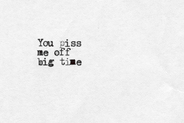 You piss me off big time