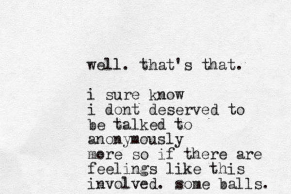 well. that's that. i sure know i dont deserved to be talked to anonymously more so if there are feelings like this involved. some balls. 