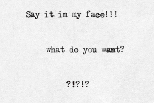 what do you want? ?!?!? Say it in my face!!!