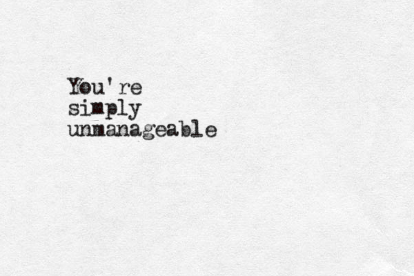 You're simply unmanageable