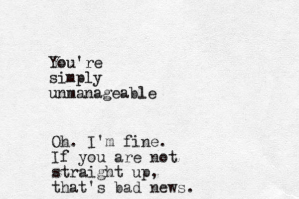 You're simply unmanageable Oh. I'm fine. If you are not straight up, that's bad news.