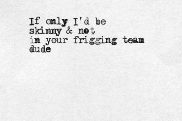 If only I'd be skinny & not in your frigging team dude