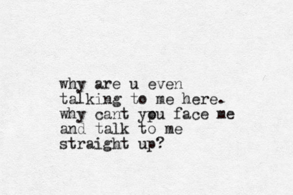 why are u even talking to me here. why cant ypu o face me and talk to me straight up?