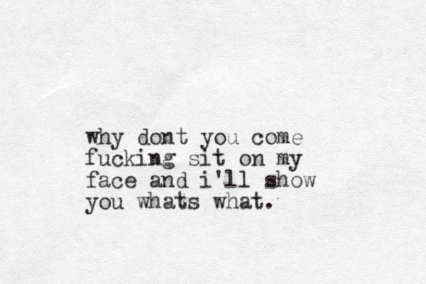 why dont you come fucking sit on my face and i'll show you whats what. 