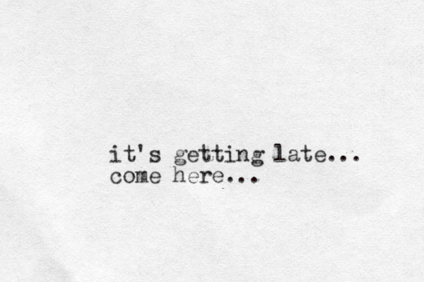 it's getting late... come here... 