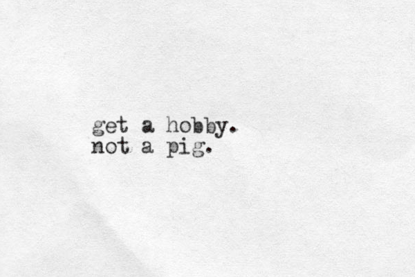 get a hobby. not a pig.