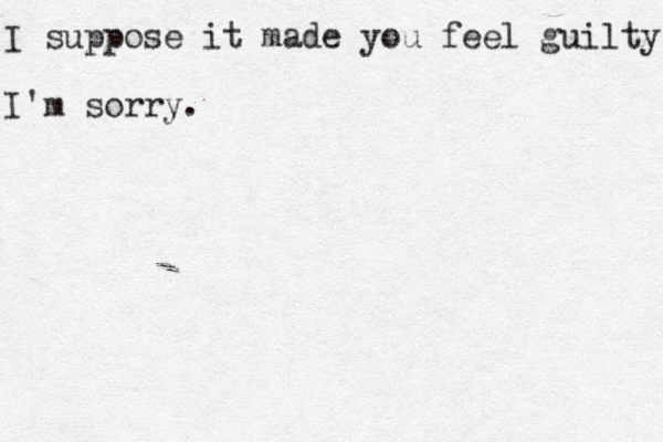 I suppose it made you feel guilty I'm sorry.