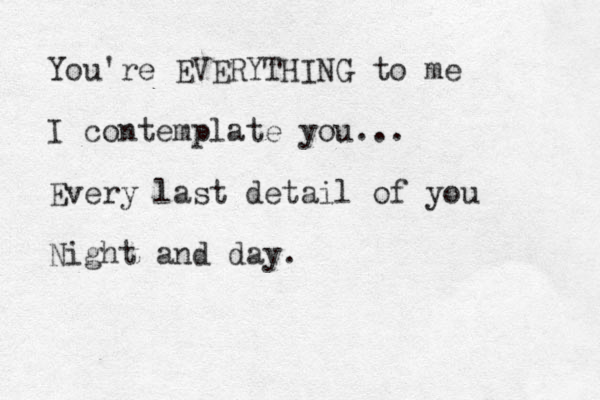 You're EVERYTHING to me I contemplate you... Every last detail of you Night and day. 