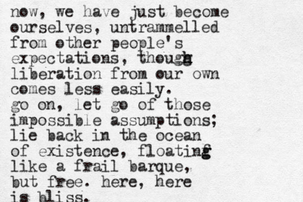 now, we have just become ourselves, untrammelled from other people's expectations, thougg h h h h liberation from our own comes less easily. go on, let go of those impossible assumptions; lie back in the ocean of existence , floatinf g g like a frail barque, but free. here, here is bliss.