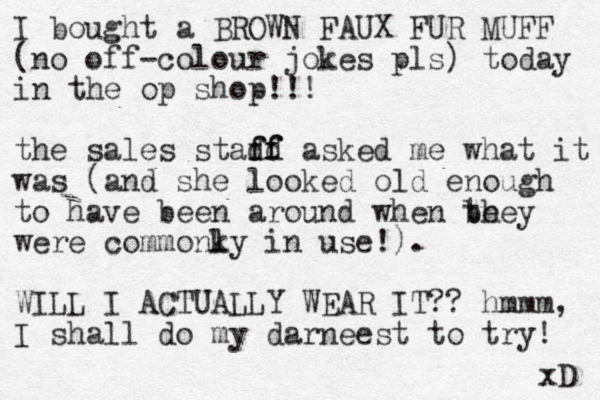 I bought a BROWN FAUX FUR MUFF (no off-colour jokes pls) today in the op shop!!! the sales stadd f ff f asked me what it was (and she looked old enough to have been around when be they were commonky l in use!). WILL I ACTUALLY WEAR IT?? hmmm, I shall do my darneest to try! xD 