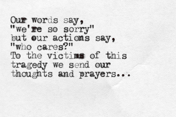 Our words say, "we're so sorry" but our action s say, "who cares?" To the victims of this tragedy we send our thoughts and prayers... 