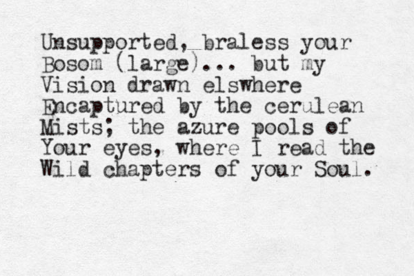 Unsupported, braless your Bosom (large)... but my Vision drawn elswhere Encaptured by the cerulean Mists; the azure pools of Your eyes, where I read the Wild chapters of your Soul. 