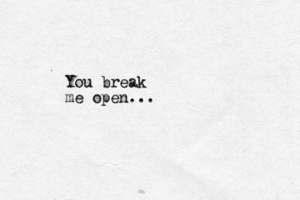You break me open...