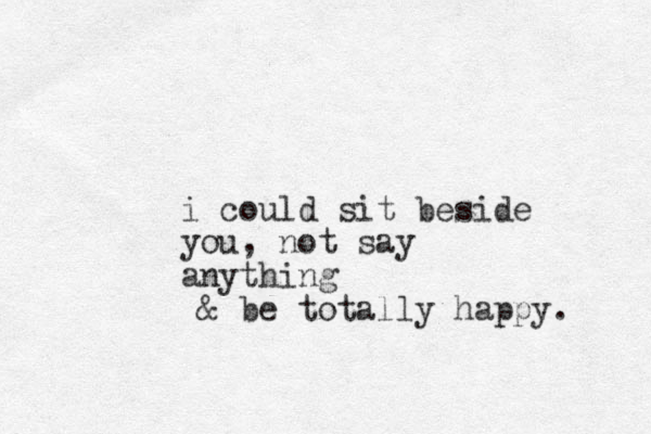 i could sit beside you, not say anything & be totally happy. 