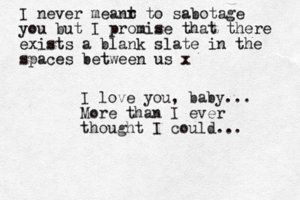 I love you, baby... More than I ever thought I could... I never meanr t to sabotage you but I promise that there exists a blank slate in the spaces between us x