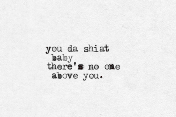 you da shiat baby there's no one above you.