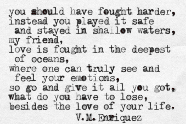 you should have fought harder, instead you played it safe and stayed in shallow waters s, my friend, love is fought in the deepest of oceans, where one can truly y see and feel your emotions, so go and give it all you got, what do you have e to lose, besides s the love of your life. V.M.Enriquez e 