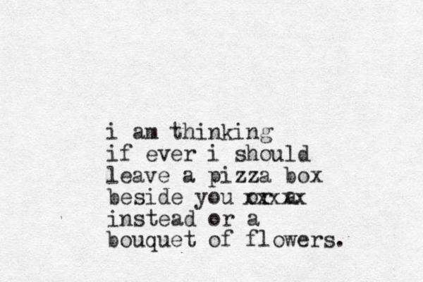 i am thinking if ever i should leave a pizza box beside you or a instead or a bouquet of flowers. xxxxx 