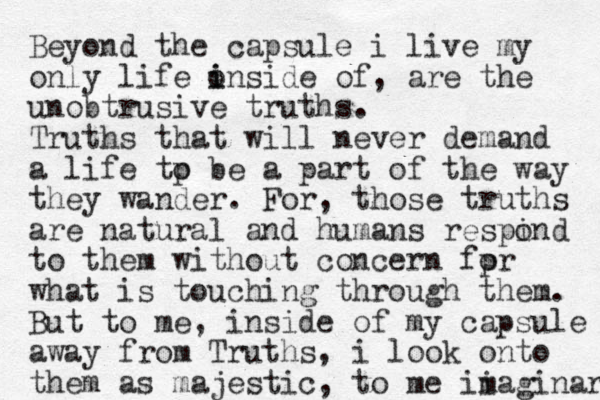 Beyond the capsule i live my only life o i inside of, are the unobtrusive truths. Truths that will never demand a life tp o be a part of the way they wander. For, those truths are natural and humans respind o to them without concern fpr o what is touching through them . But to me, inside of my capsule away from Truths, i look onto them as majestic, to me ii maginary 