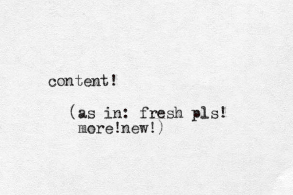 content! (as in: fresh pls! more!new!)