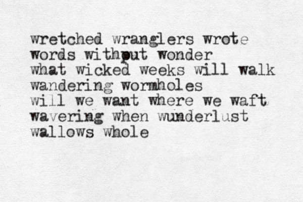 wretched wranglers wrote words withput o wonder what wicked weeks will walk wandering wormholes will we want where we waft wavering when wunderlust wallows whole 