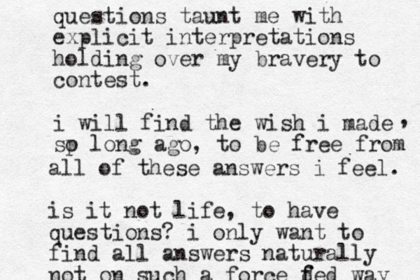 questions taunt me with explicit interpretations holding over my bravery to contest. i will find the wish i made sp o long ago, to be free from , all of these answers i feel. i s it not life, to have questions? i only want to find all answers naturally not on such a force d f fed way 