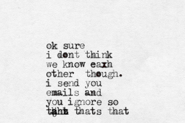 ok sure i dont think we know eaxh other though. i send you emails and you ignore so taht j hhh zzzz thats that