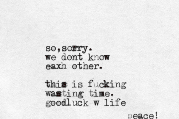 so sorry , . we dont know eaxh other. this is fucking wasting time. goodluck w life peace! 