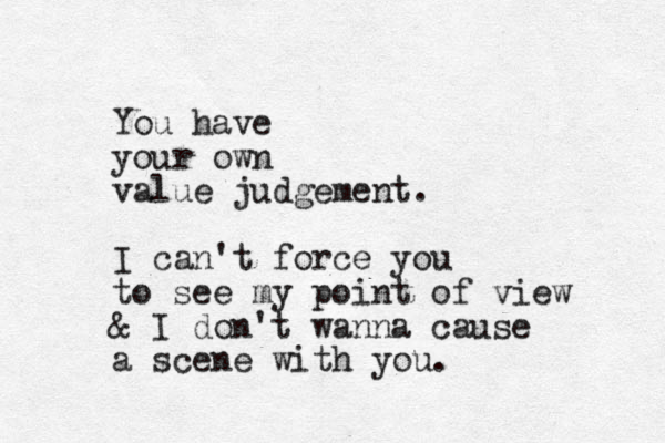You have your own value judgement. I can't force you to see my point of view & I don't wanna cause a scene with you.