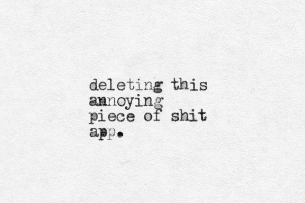 deleting this annoying piece of shit app.