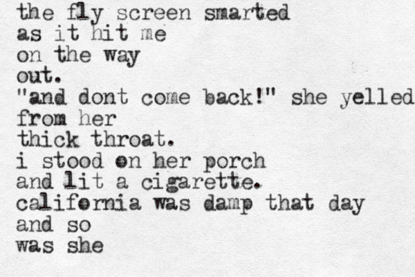 the fly screen smarted as it hit me on the way out. "and dont come back!" she yelled from her thick throat. i stood on her porch and lit a cigarette. california was damp that day and so was she
