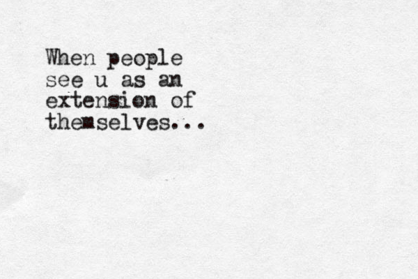 When people see u as an extension of themselves...