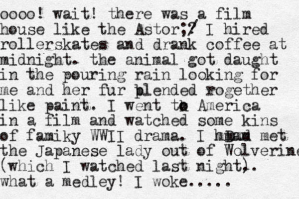 oooo! wait! there was a film house like the Astor;? / I hired rollerskates and drank coffee at midnight. the animal got daught in the pouring rain looking for me and her fur p blended rogether like paint. I went tk o o America in a film and watched some kins of famiky WWII drama. I hD ad mmmm met the Japanese lady out of Wolverine (which I watched last night. ). what a medley! I woke.....