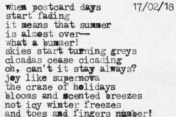 when postcard days start fading it means that summer is almost over what a bummer! -- skies start turning greys cicadas cease cicading oh, can't it stay always? joy like supernova the craze of holidays blooms and scented breezes z not icy winter freezes and toes and fingers nimber u um ! num 8 1 / 2 0 / 7 1 