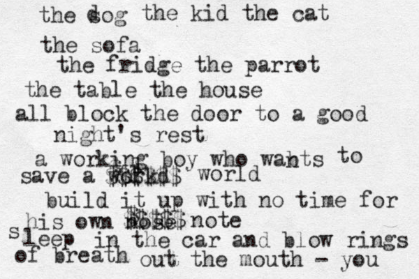the sog d the kid the cat the sofa the fridge the parrot the table the house all block the door to a good night's rest a working boy who wabts n to save a workd l l $ $$$$$$ world build it up with no time for his own nose t $ $$$$$ note s leep in the car and blow rings of breath out the mouth - you 