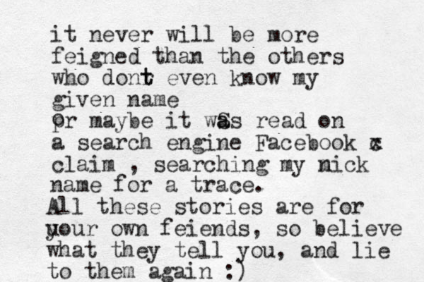 i t never will be more feigned than the others who donr t t even know my given name pr maybe it wS a as read on a search engine Facebook c x claim , searching my mic n k name for a trace. o All these stories are for u your own feiends, so believe what they tell you, and lie to them again :)