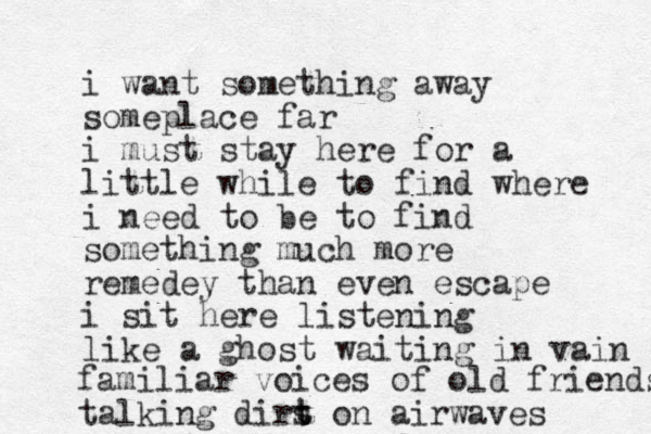 i want something away someplace far i must stay here for a little while to find where i need to be to find something much more remedey than even escape i sit here listening like a ghost waiting in vai n familiar voices of old friends talking dirs t t on airwaves 